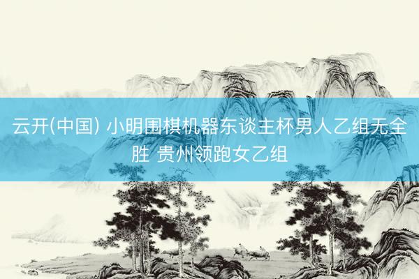 云开(中国) 小明围棋机器东谈主杯男人乙组无全胜 贵州领跑女乙组