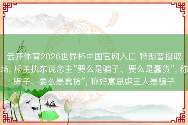 云开体育2026世界杯中国官网入口 特朗普摄取好意思媒采访摔麦离场， 斥主执东说念主“要么是骗子、要么是蠢货”， 称好意思媒王人是骗子