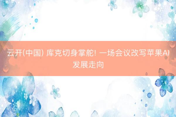 云开(中国) 库克切身掌舵! 一场会议改写苹果AI发展走向