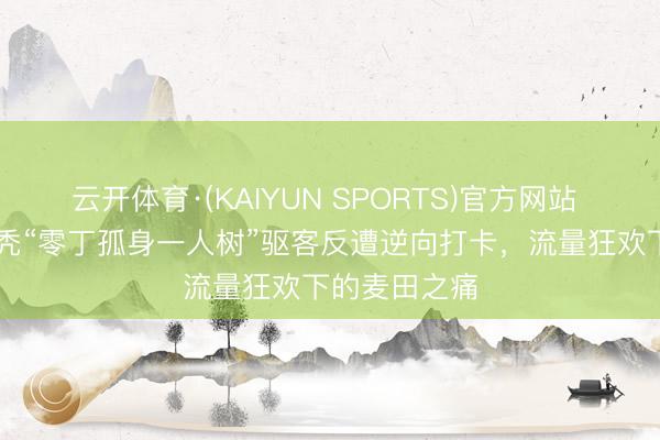 云开体育·(KAIYUN SPORTS)官方网站 67岁农妇砍秃“零丁孤身一人树”驱客反遭逆向打卡，流量狂欢下的麦田之痛