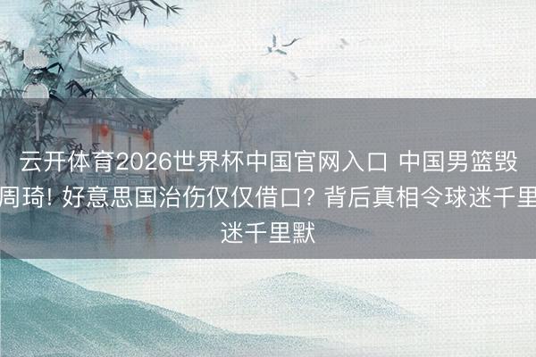 云开体育2026世界杯中国官网入口 中国男篮毁灭周琦! 好意思国治伤仅仅借口? 背后真相令球迷千里默