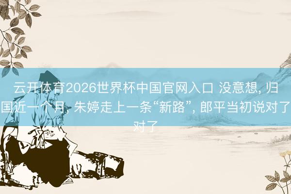 云开体育2026世界杯中国官网入口 没意想， 归国近一个月， 朱婷走上一条“新路”， 郎平当初说对了