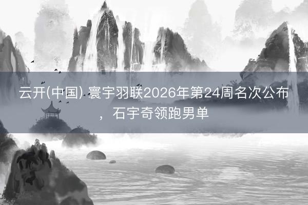 云开(中国) 寰宇羽联2026年第24周名次公布，石宇奇领跑男单