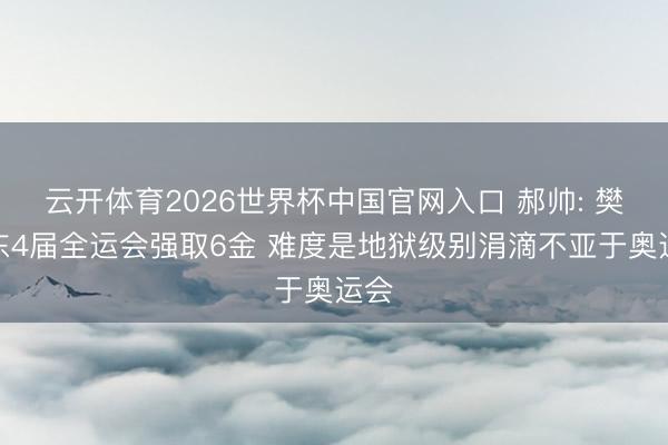 云开体育2026世界杯中国官网入口 郝帅: 樊振东4届全运会强取6金 难度是地狱级别涓滴不亚于奥运会