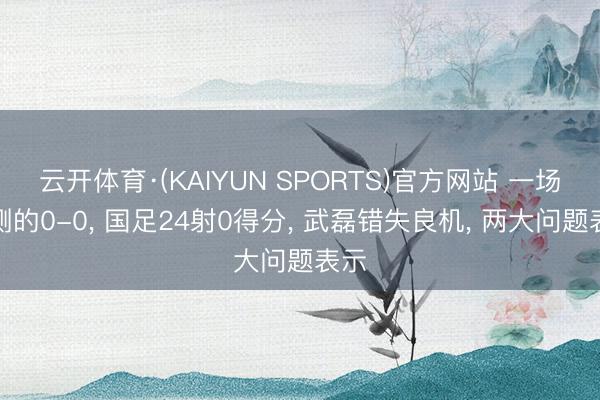 云开体育·(KAIYUN SPORTS)官方网站 一场不测的0-0， 国足24射0得分， 武磊错失良机， 两大问题表示
