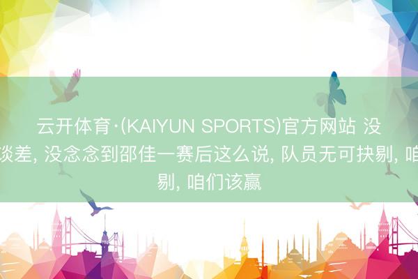 云开体育·(KAIYUN SPORTS)官方网站 没赢怪运谈差， 没念念到邵佳一赛后这么说， 队员无可抉剔， 咱们该赢