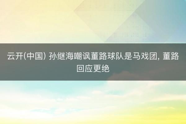 云开(中国) 孙继海嘲讽董路球队是马戏团， 董路回应更绝