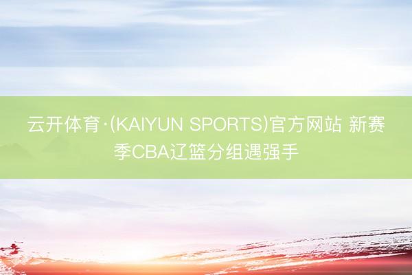 云开体育·(KAIYUN SPORTS)官方网站 新赛季CBA辽篮分组遇强手