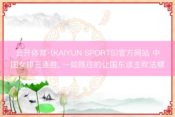 云开体育·(KAIYUN SPORTS)官方网站 中国女排三连胜， 一如既往的让国东谈主吹法螺
