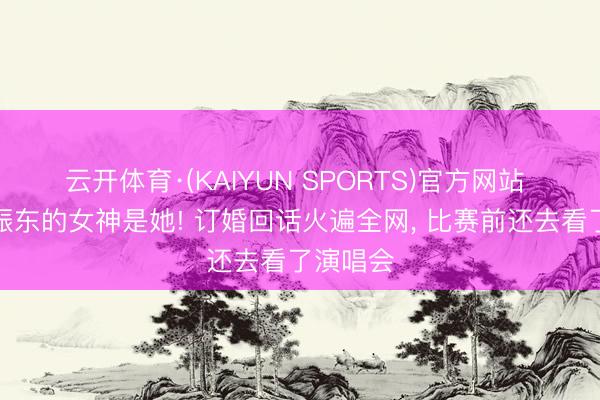 云开体育·(KAIYUN SPORTS)官方网站 本来樊振东的女神是她! 订婚回话火遍全网， 比赛前还去看了演唱会