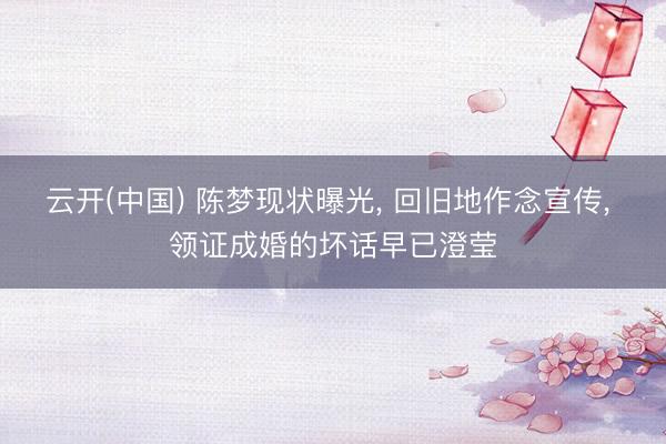 云开(中国) 陈梦现状曝光， 回旧地作念宣传， 领证成婚的坏话早已澄莹