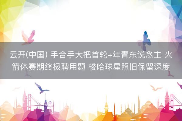 云开(中国) 手合手大把首轮+年青东说念主 火箭休赛期终极聘用题 梭哈球星照旧保留深度