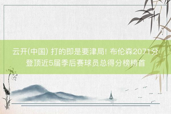 云开(中国) 打的即是要津局! 布伦森2071分登顶近5届季后赛球员总得分榜榜首