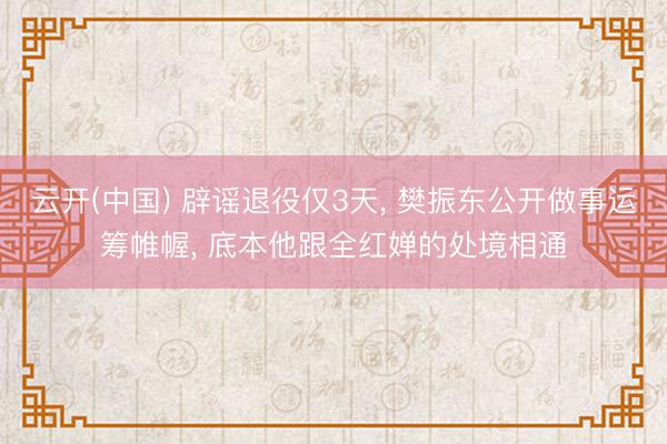 云开(中国) 辟谣退役仅3天， 樊振东公开做事运筹帷幄， 底本他跟全红婵的处境相通