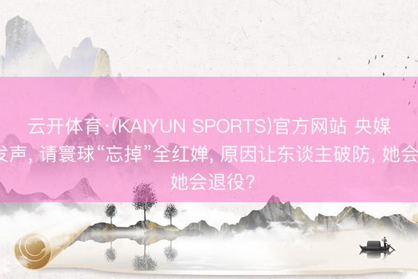 云开体育·(KAIYUN SPORTS)官方网站 央媒亲身发声， 请寰球“忘掉”全红婵， 原因让东谈主破防， 她会退役?