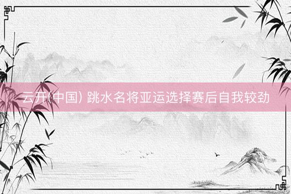 云开(中国) 跳水名将亚运选择赛后自我较劲
