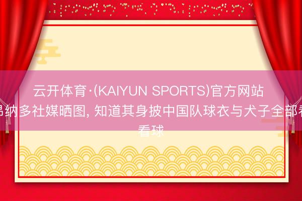 云开体育·(KAIYUN SPORTS)官方网站 莱昂纳多社媒晒图， 知道其身披中国队球衣与犬子全部看球