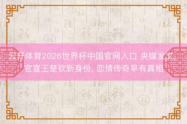 云开体育2026世界杯中国官网入口 央媒发文， 官宣王楚钦新身份， 恋情传奇早有真相