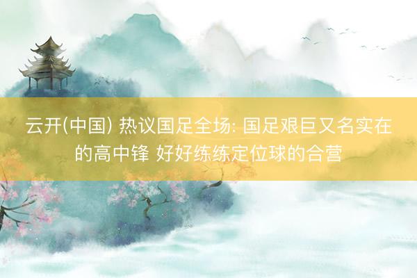 云开(中国) 热议国足全场: 国足艰巨又名实在的高中锋 好好练练定位球的合营