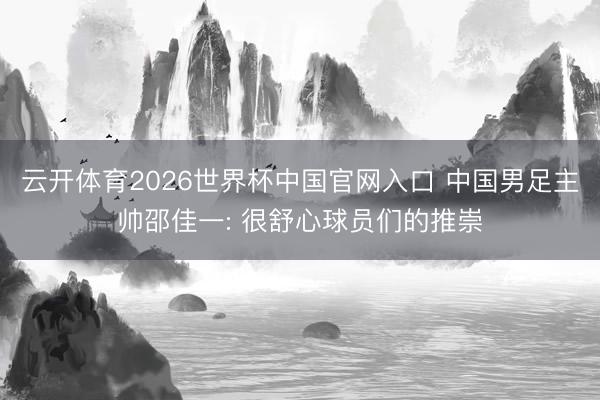 云开体育2026世界杯中国官网入口 中国男足主帅邵佳一: 很舒心球员们的推崇