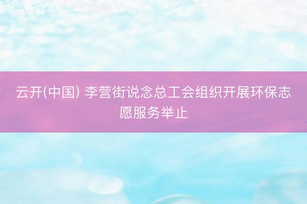 云开(中国) 李营街说念总工会组织开展环保志愿服务举止