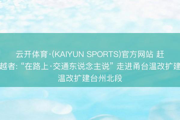云开体育·(KAIYUN SPORTS)官方网站 赶路者与激越者: “在路上·交通东说念主说” 走进甬台温改扩建台州北段