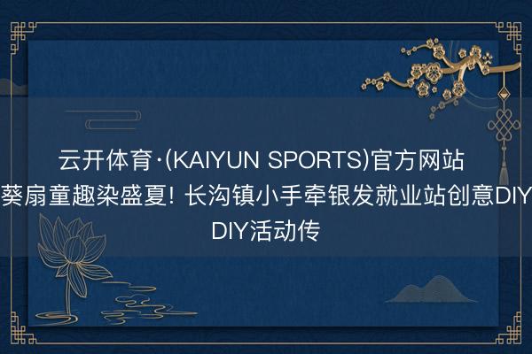 云开体育·(KAIYUN SPORTS)官方网站 缤纷饰葵扇童趣染盛夏! 长沟镇小手牵银发就业站创意DIY活动传