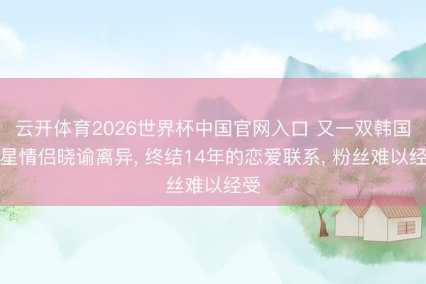 云开体育2026世界杯中国官网入口 又一双韩国明星情侣晓谕离异， 终结14年的恋爱联系， 粉丝难以经受