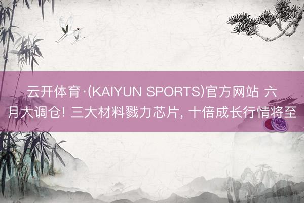 云开体育·(KAIYUN SPORTS)官方网站 六月大调仓! 三大材料戮力芯片， 十倍成长行情将至