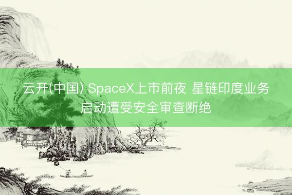 云开(中国) SpaceX上市前夜 星链印度业务启动遭受安全审查断绝