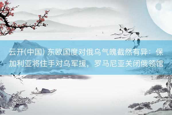 云开(中国) 东欧国度对俄乌气魄截然有异：保加利亚将住手对乌军援，罗马尼亚关闭俄领馆