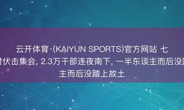 云开体育·(KAIYUN SPORTS)官方网站 七十二小时伏击集会， 2.3万干部连夜南下， 一半东谈主而后没踏上故土
