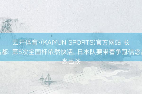 云开体育·(KAIYUN SPORTS)官方网站 长友佑都: 第5次全国杯依然快活， 日本队要带着争冠信念出战