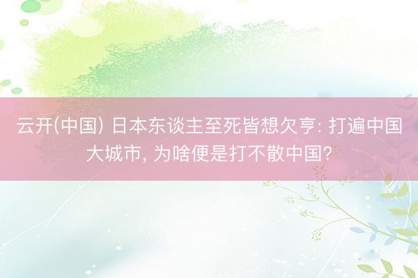 云开(中国) 日本东谈主至死皆想欠亨: 打遍中国大城市， 为啥便是打不散中国?