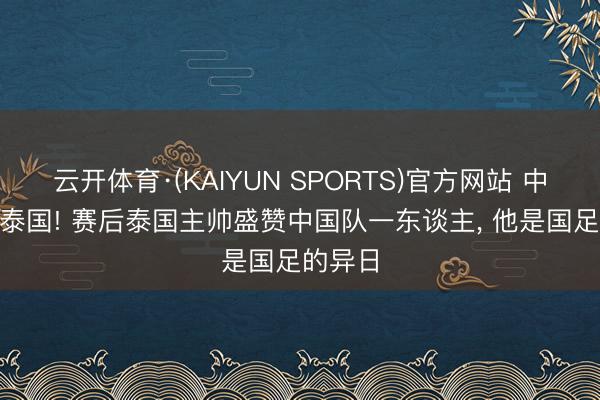 云开体育·(KAIYUN SPORTS)官方网站 中国0-0泰国! 赛后泰国主帅盛赞中国队一东谈主， 他是国足的异日