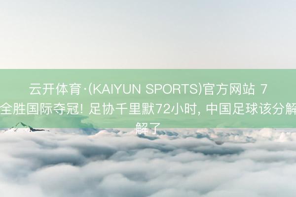 云开体育·(KAIYUN SPORTS)官方网站 7战全胜国际夺冠! 足协千里默72小时， 中国足球该分解了
