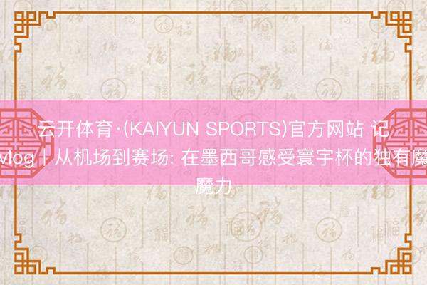 云开体育·(KAIYUN SPORTS)官方网站 记者vlog丨从机场到赛场: 在墨西哥感受寰宇杯的独有魔力
