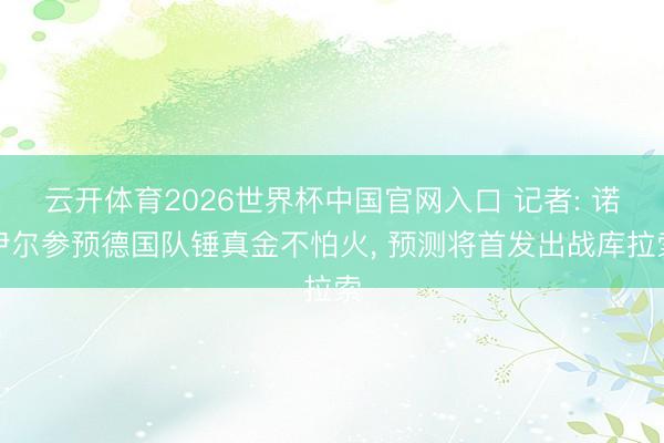 云开体育2026世界杯中国官网入口 记者: 诺伊尔参预德国队锤真金不怕火， 预测将首发出战库拉索