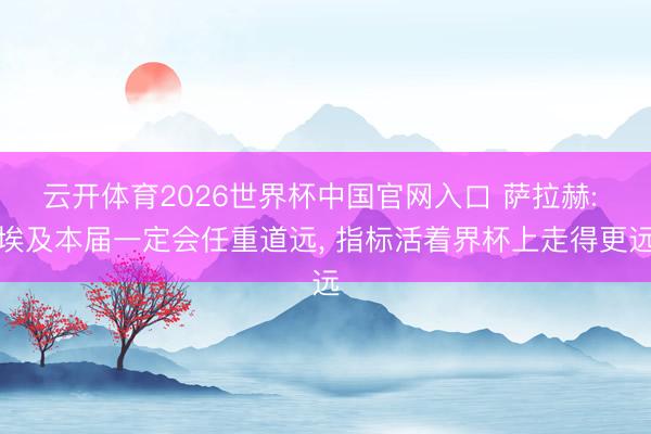 云开体育2026世界杯中国官网入口 萨拉赫: 埃及本届一定会任重道远， 指标活着界杯上走得更远