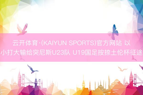 云开体育·(KAIYUN SPORTS)官方网站 以小打大输给突尼斯U23队 U19国足按捺土伦杯征途