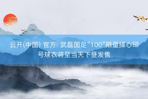 云开(中国) 官方: 武磊国足“100”限量操心印号球衣将至当天下昼发售