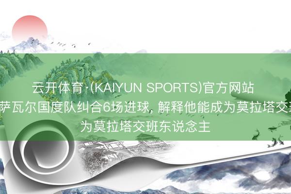云开体育·(KAIYUN SPORTS)官方网站 每体: 奥亚萨瓦尔国度队纠合6场进球， 解释他能成为莫拉塔交班东说念主