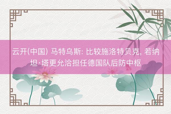 云开(中国) 马特乌斯: 比较施洛特贝克, 若纳坦·塔更允洽担任德国队后防中枢