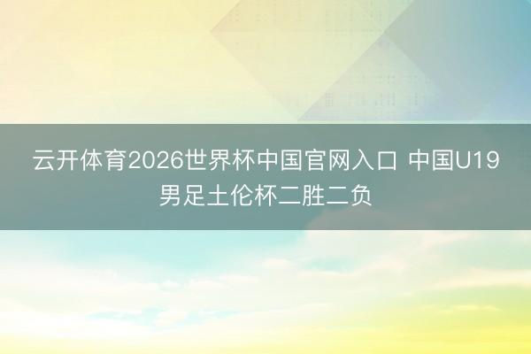 云开体育2026世界杯中国官网入口 中国U19男足土伦杯二胜二负