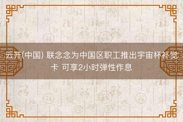 云开(中国) 联念念为中国区职工推出宇宙杯补觉卡 可享2小时弹性作息