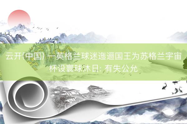 云开(中国) 一英格兰球迷迤逦国王为苏格兰宇宙杯设寰球沐日: 有失公允