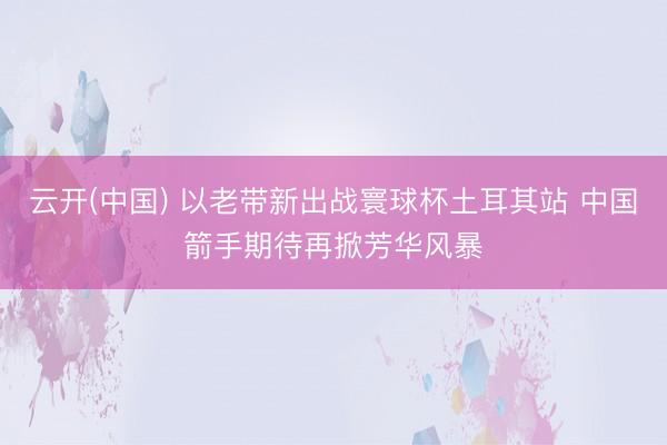 云开(中国) 以老带新出战寰球杯土耳其站 中国箭手期待再掀芳