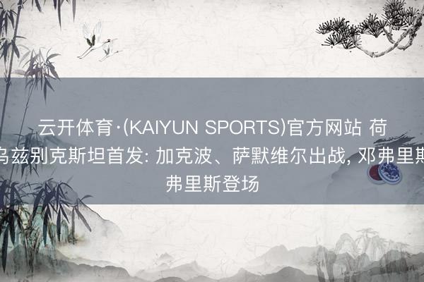 云开体育·(KAIYUN SPORTS)官方网站 荷兰vs乌兹别克斯坦首发: 加克波、萨默维尔出战， 邓弗里斯登场