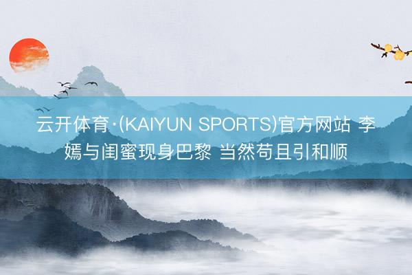 云开体育·(KAIYUN SPORTS)官方网站 李嫣与闺蜜现身巴黎 当然苟且引和顺