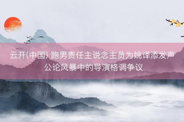 云开(中国) 跑男责任主说念主员为姚译添发声 公论风暴中的导演格调争议